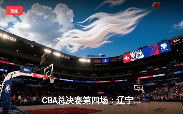 CBA总决赛第四场：辽宁男篮加时逆转广东，总分3-1夺得赛点