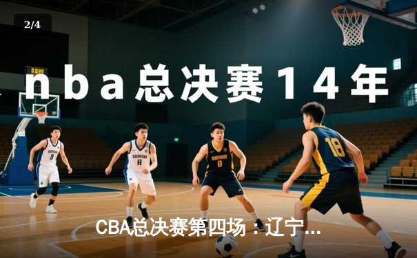 CBA总决赛第四场：辽宁男篮加时逆转广东，总分3-1夺得赛点 - 2