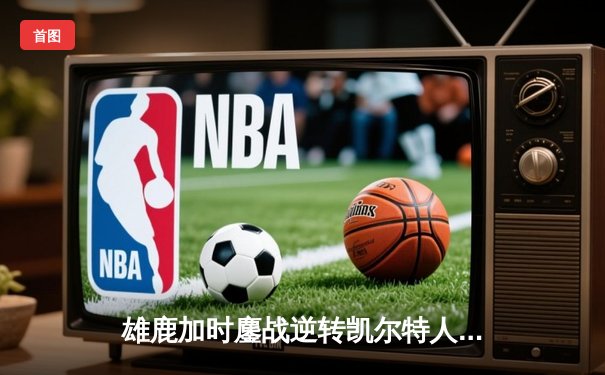 雄鹿加时鏖战逆转凯尔特人 字母哥44+14+7主宰关键时刻