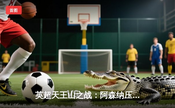 英超天王山之战：阿森纳压哨绝杀曼城 阿尔特塔战术完胜瓜迪奥拉